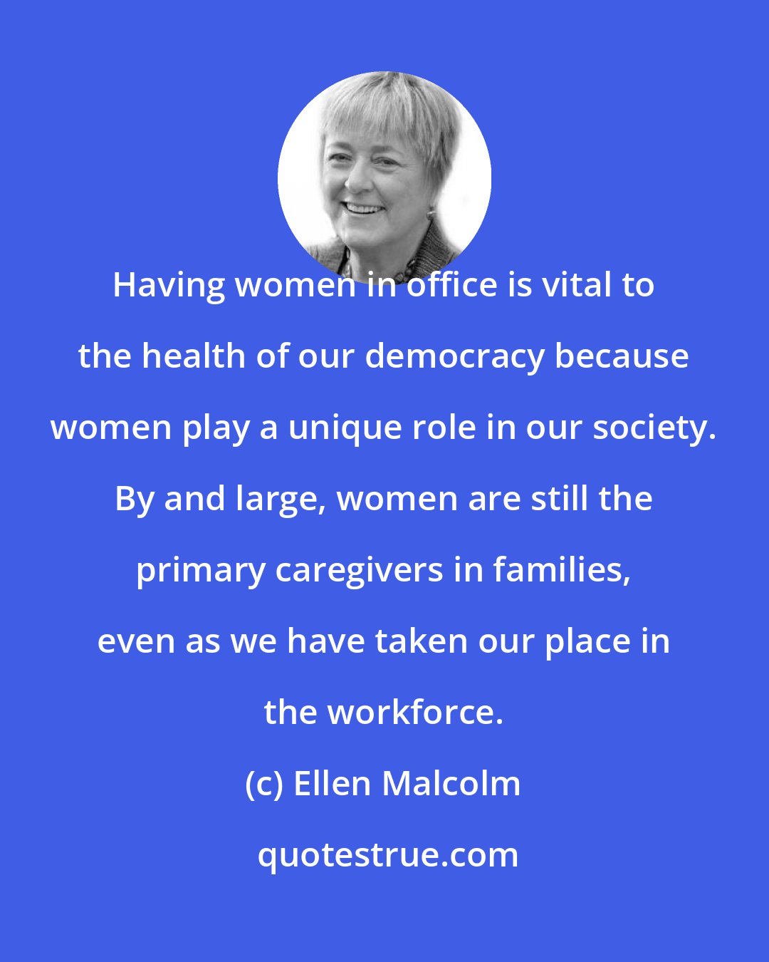 Ellen Malcolm: Having women in office is vital to the health of our democracy because women play a unique role in our society. By and large, women are still the primary caregivers in families, even as we have taken our place in the workforce.