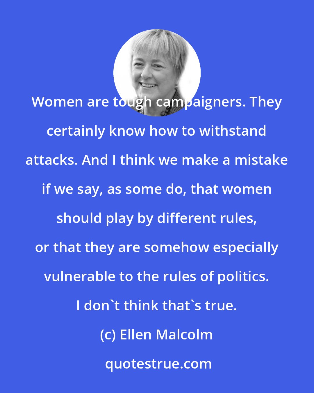 Ellen Malcolm: Women are tough campaigners. They certainly know how to withstand attacks. And I think we make a mistake if we say, as some do, that women should play by different rules, or that they are somehow especially vulnerable to the rules of politics. I don't think that's true.