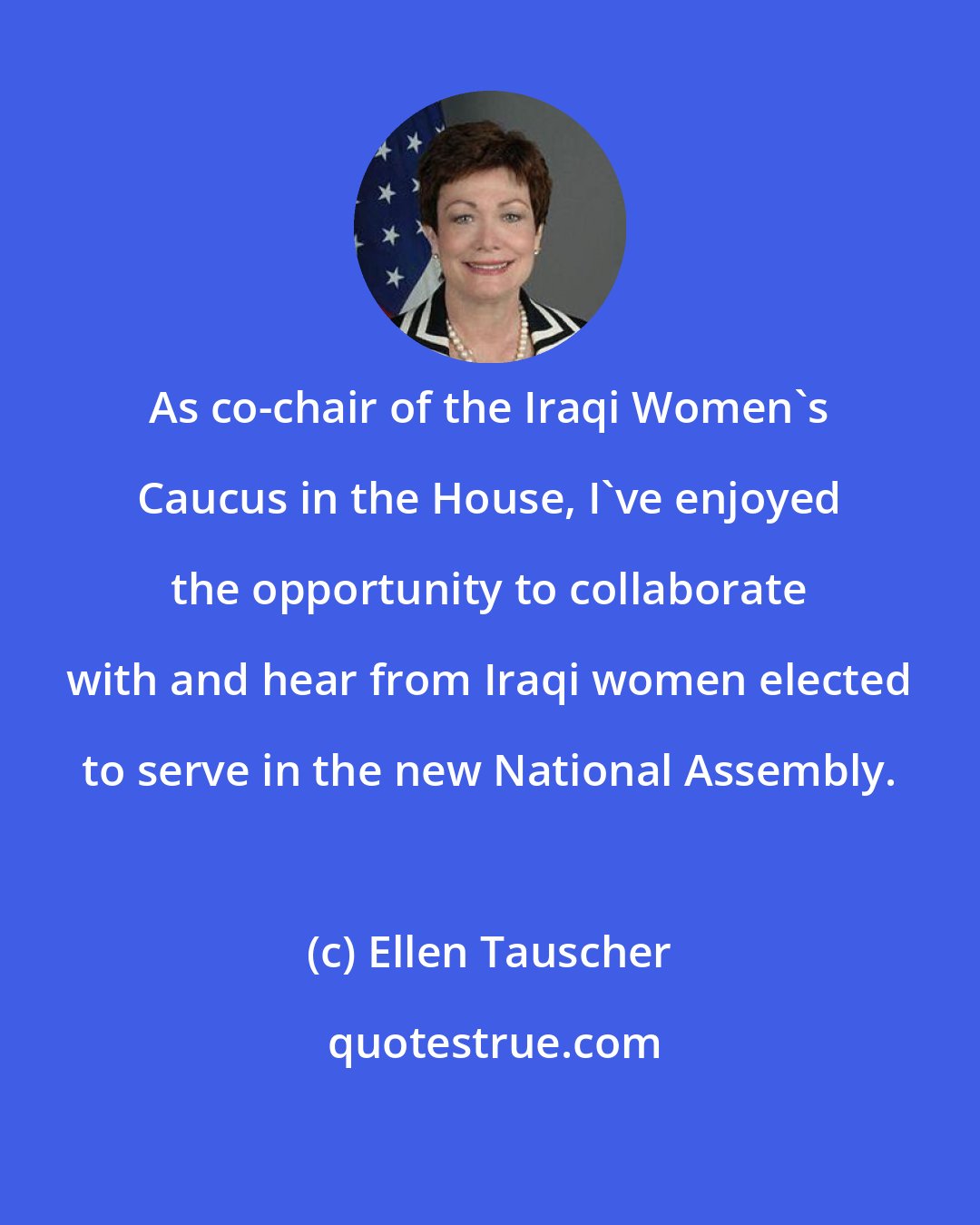 Ellen Tauscher: As co-chair of the Iraqi Women's Caucus in the House, I've enjoyed the opportunity to collaborate with and hear from Iraqi women elected to serve in the new National Assembly.