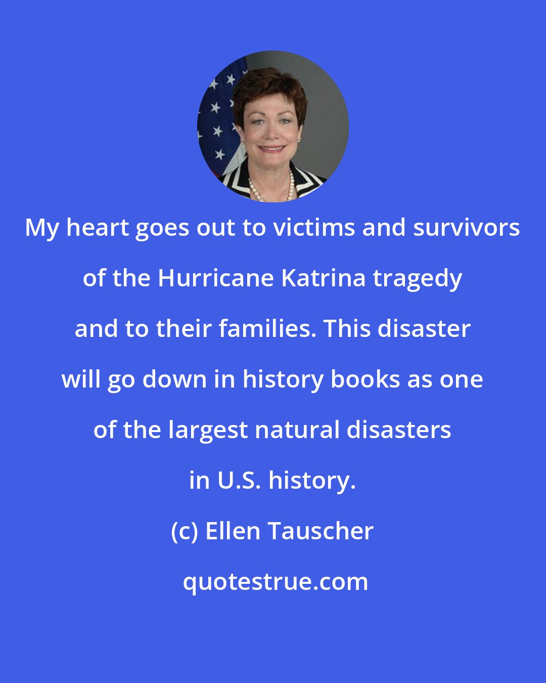 Ellen Tauscher: My heart goes out to victims and survivors of the Hurricane Katrina tragedy and to their families. This disaster will go down in history books as one of the largest natural disasters in U.S. history.