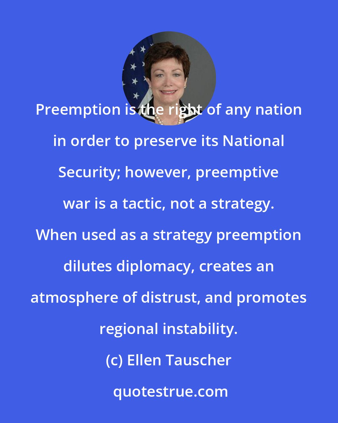 Ellen Tauscher: Preemption is the right of any nation in order to preserve its National Security; however, preemptive war is a tactic, not a strategy. When used as a strategy preemption dilutes diplomacy, creates an atmosphere of distrust, and promotes regional instability.
