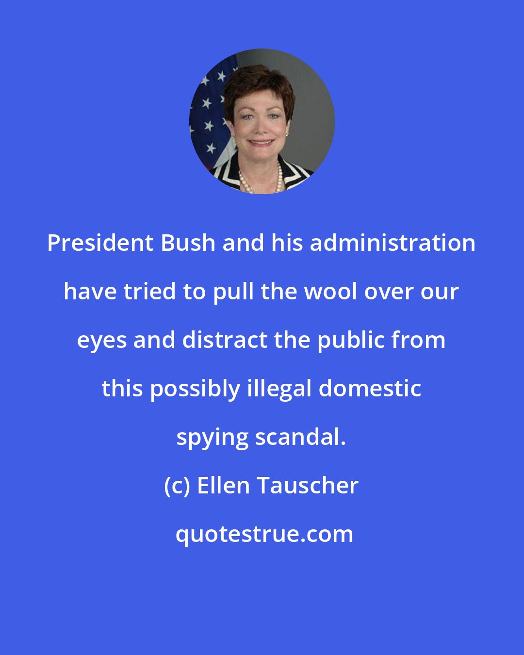 Ellen Tauscher: President Bush and his administration have tried to pull the wool over our eyes and distract the public from this possibly illegal domestic spying scandal.