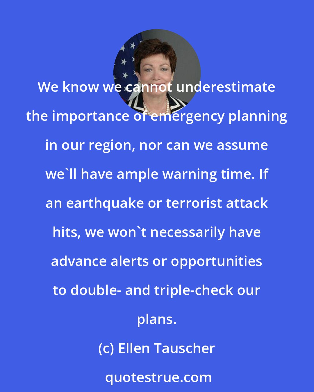 Ellen Tauscher: We know we cannot underestimate the importance of emergency planning in our region, nor can we assume we'll have ample warning time. If an earthquake or terrorist attack hits, we won't necessarily have advance alerts or opportunities to double- and triple-check our plans.