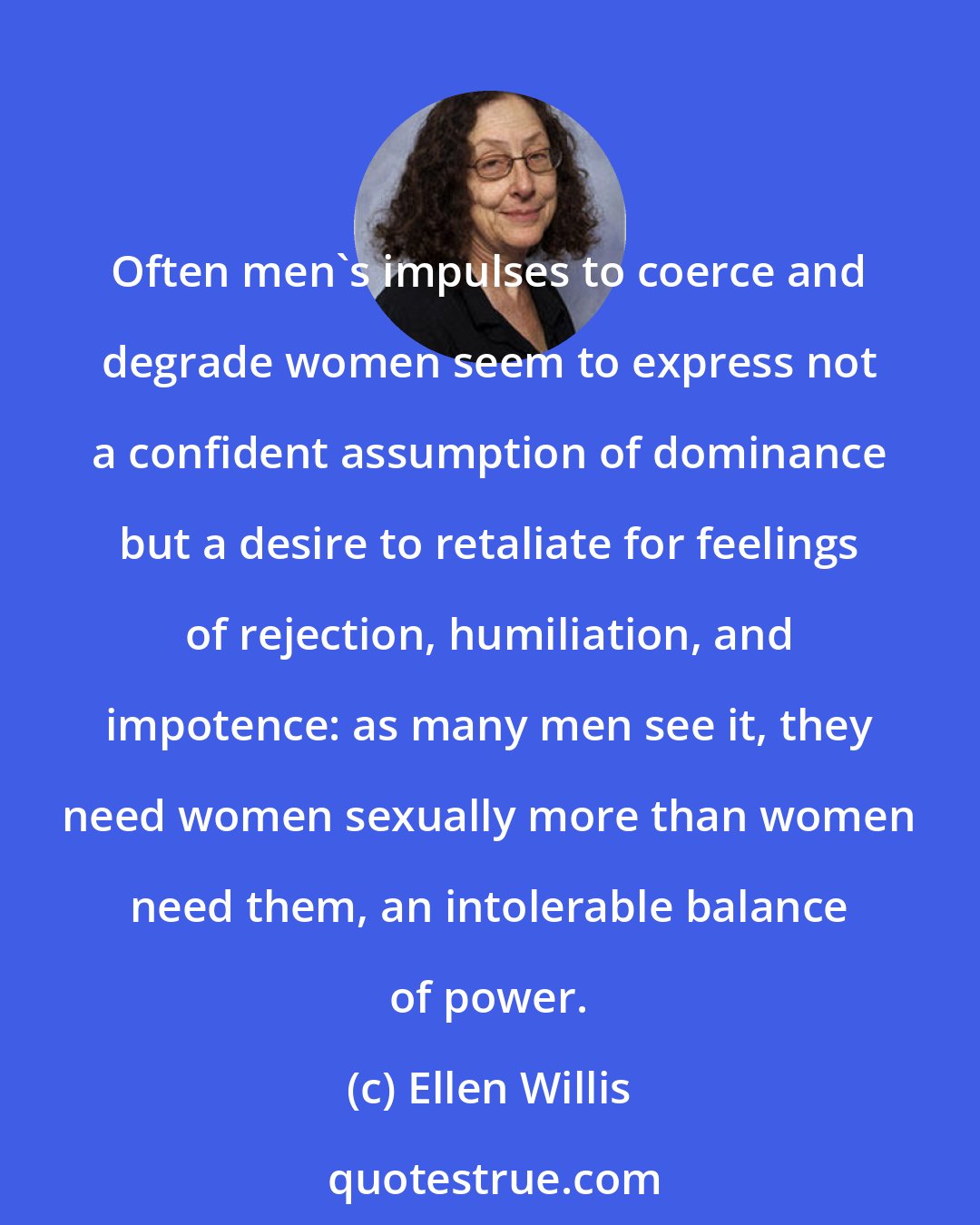Ellen Willis: Often men's impulses to coerce and degrade women seem to express not a confident assumption of dominance but a desire to retaliate for feelings of rejection, humiliation, and impotence: as many men see it, they need women sexually more than women need them, an intolerable balance of power.