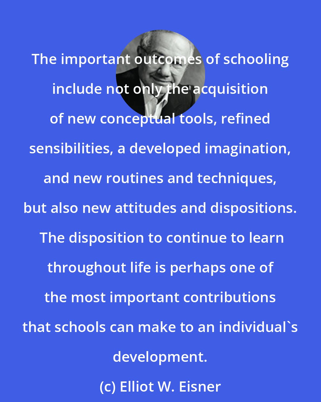 Elliot W. Eisner: The important outcomes of schooling include not only the acquisition of new conceptual tools, refined sensibilities, a developed imagination, and new routines and techniques, but also new attitudes and dispositions.  The disposition to continue to learn throughout life is perhaps one of the most important contributions that schools can make to an individual's development.