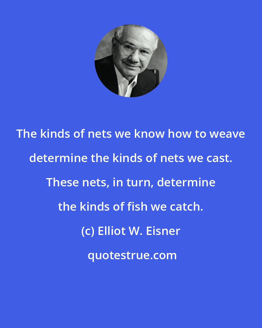 Elliot W. Eisner: The kinds of nets we know how to weave determine the kinds of nets we cast. These nets, in turn, determine the kinds of fish we catch.
