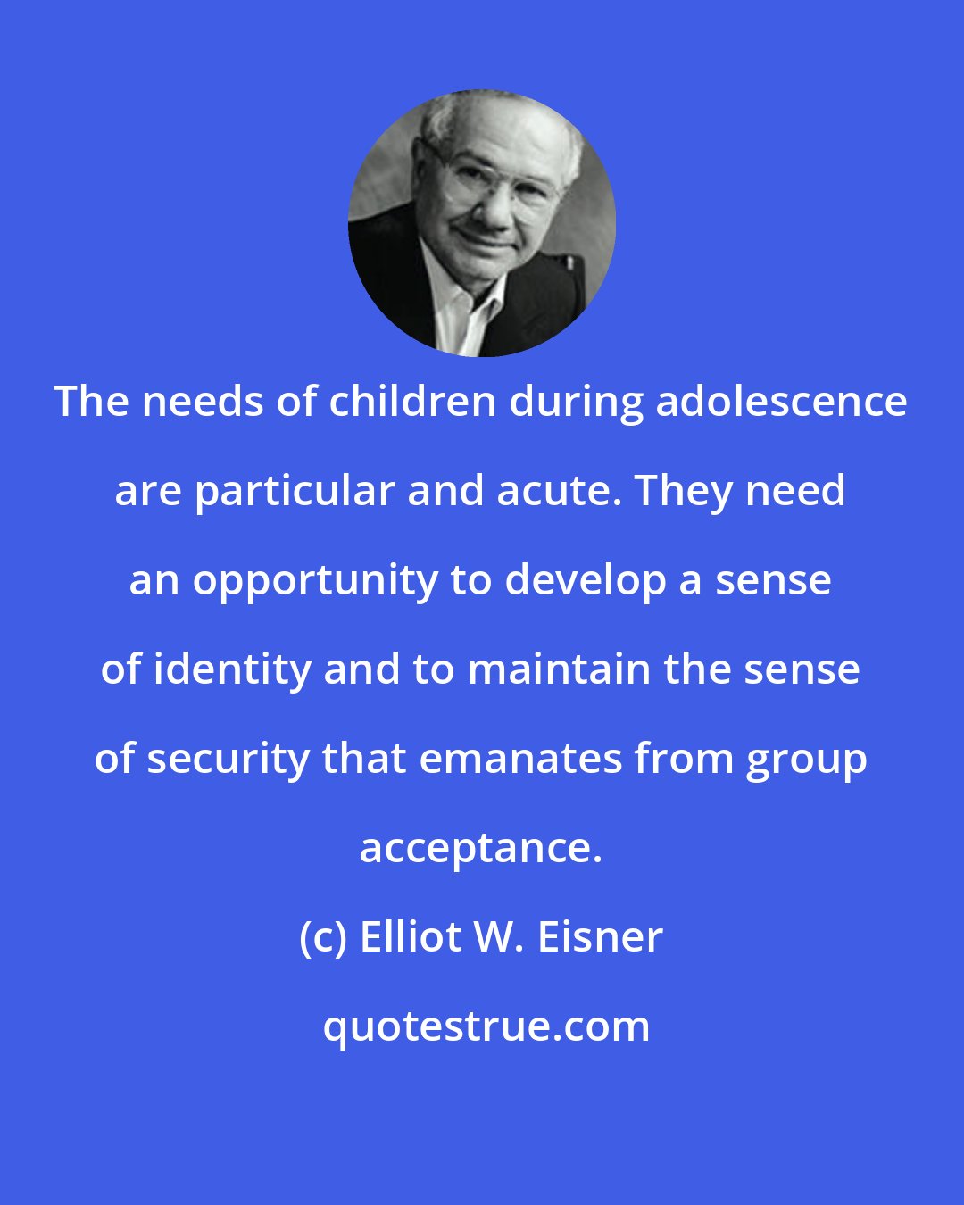 Elliot W. Eisner: The needs of children during adolescence are particular and acute. They need an opportunity to develop a sense of identity and to maintain the sense of security that emanates from group acceptance.