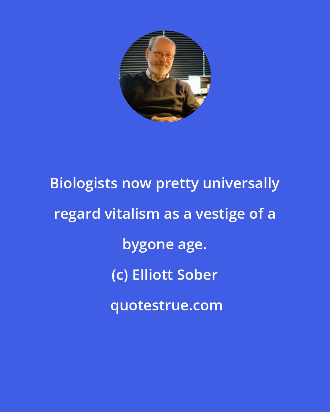 Elliott Sober: Biologists now pretty universally regard vitalism as a vestige of a bygone age.