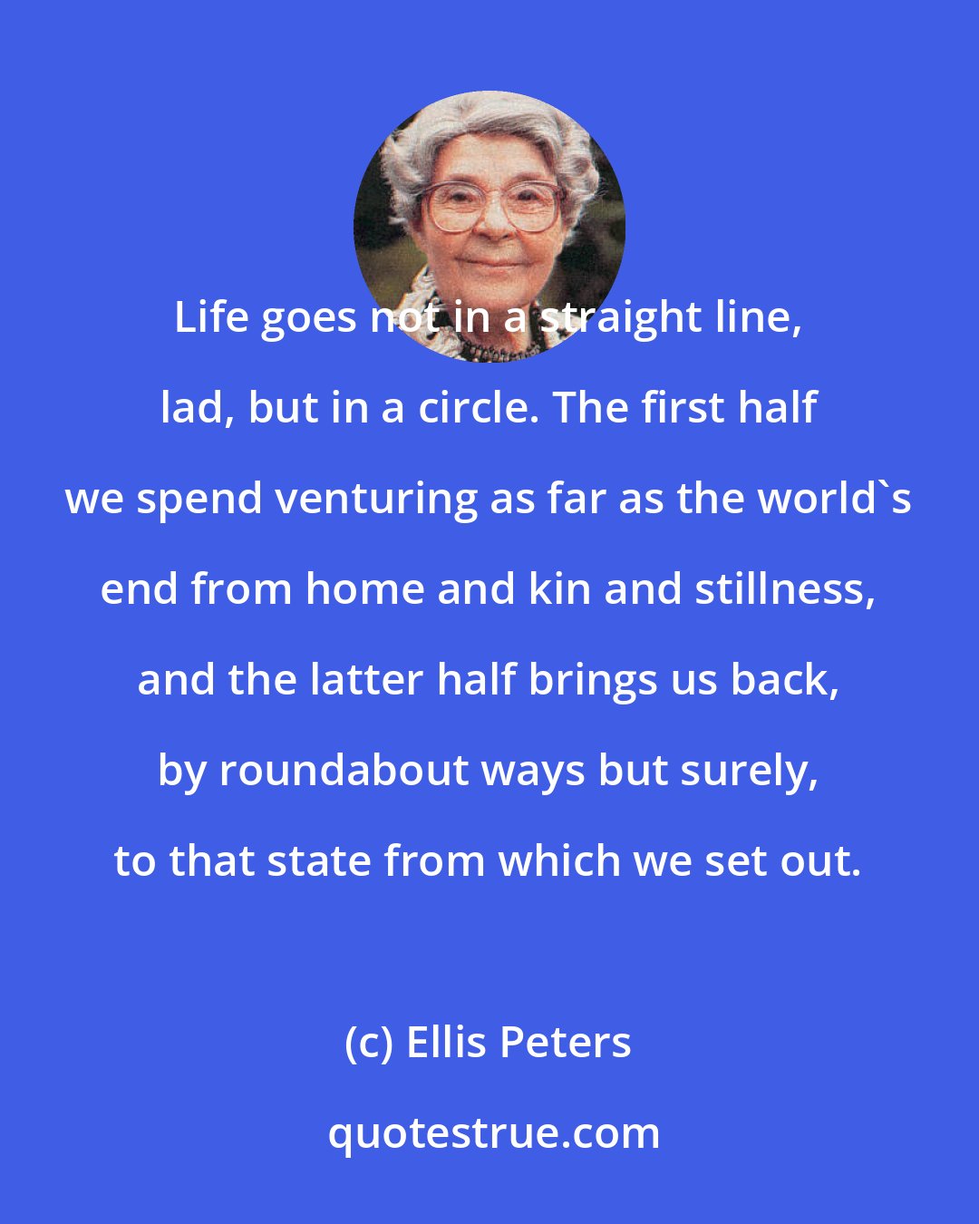 Ellis Peters: Life goes not in a straight line, lad, but in a circle. The first half we spend venturing as far as the world's end from home and kin and stillness, and the latter half brings us back, by roundabout ways but surely, to that state from which we set out.