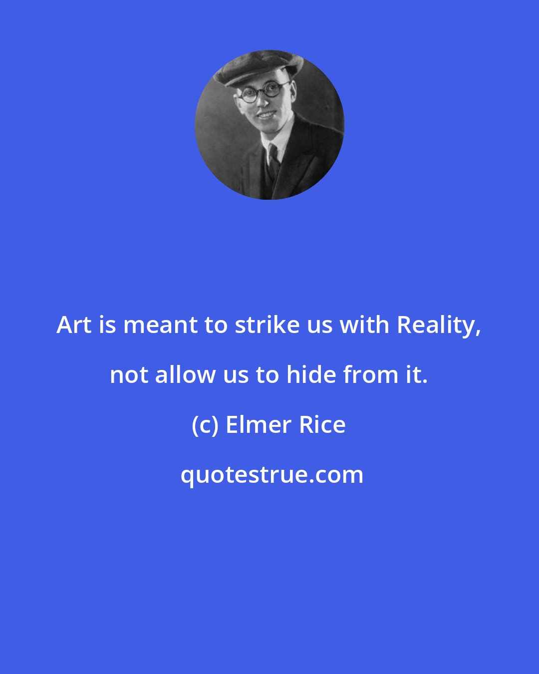 Elmer Rice: Art is meant to strike us with Reality, not allow us to hide from it.