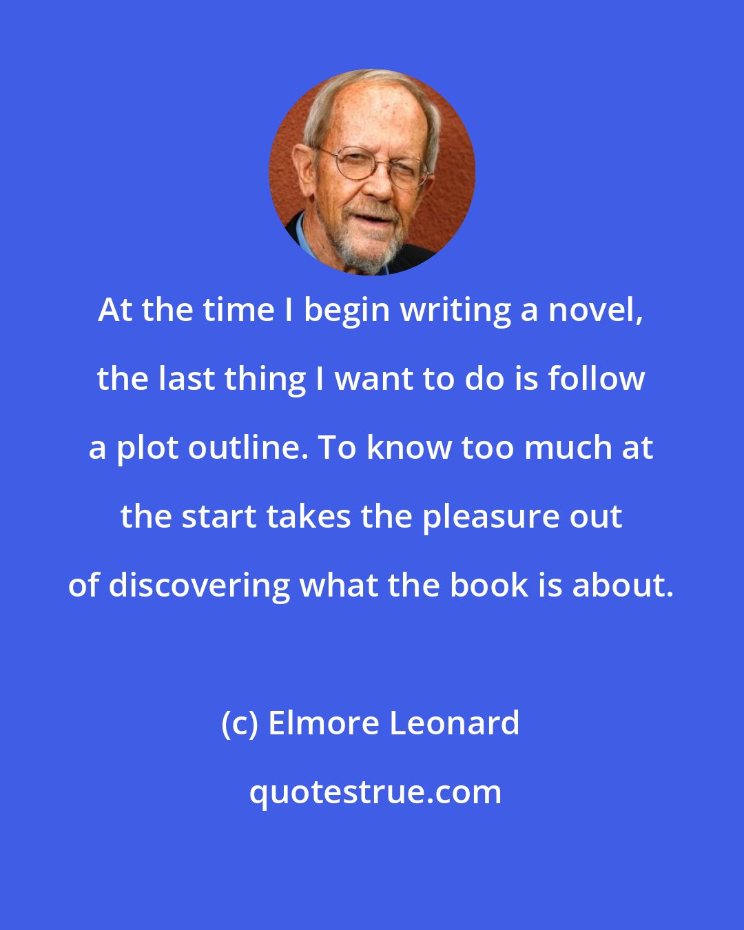 Elmore Leonard: At the time I begin writing a novel, the last thing I want to do is follow a plot outline. To know too much at the start takes the pleasure out of discovering what the book is about.