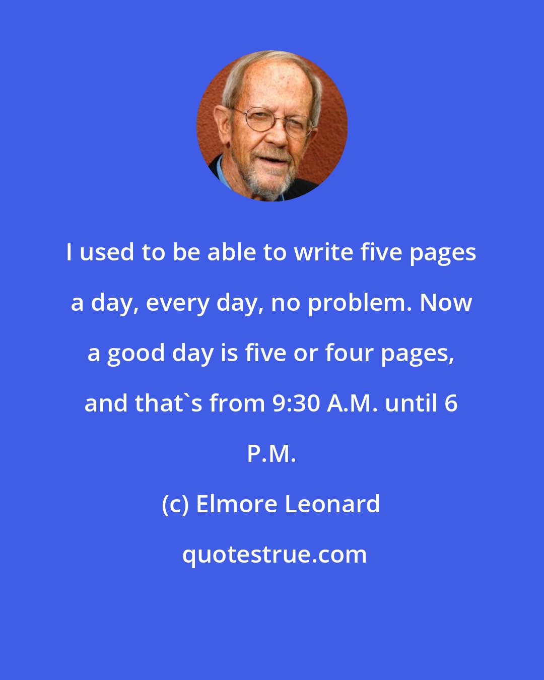 Elmore Leonard: I used to be able to write five pages a day, every day, no problem. Now a good day is five or four pages, and that's from 9:30 A.M. until 6 P.M.