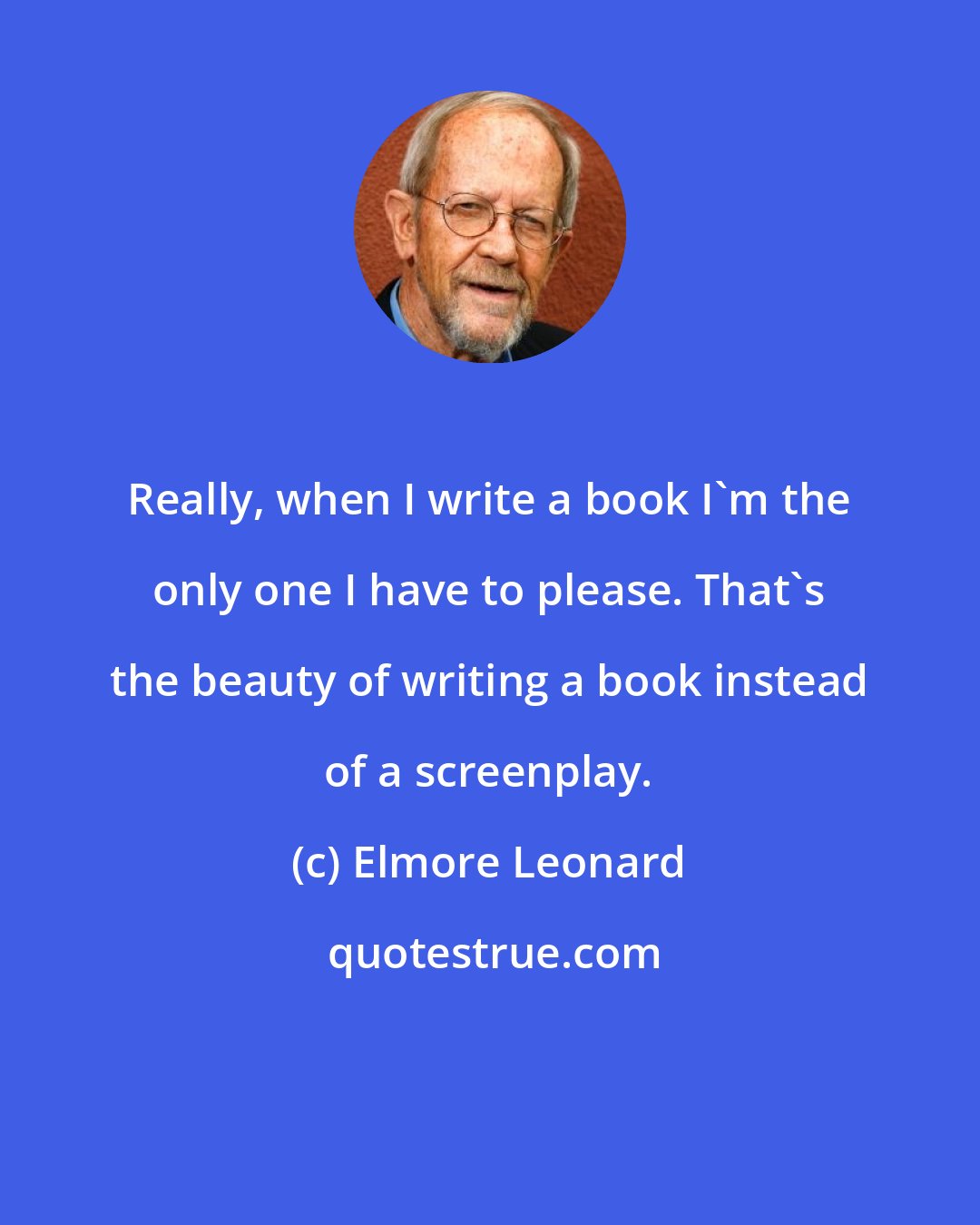 Elmore Leonard: Really, when I write a book I'm the only one I have to please. That's the beauty of writing a book instead of a screenplay.