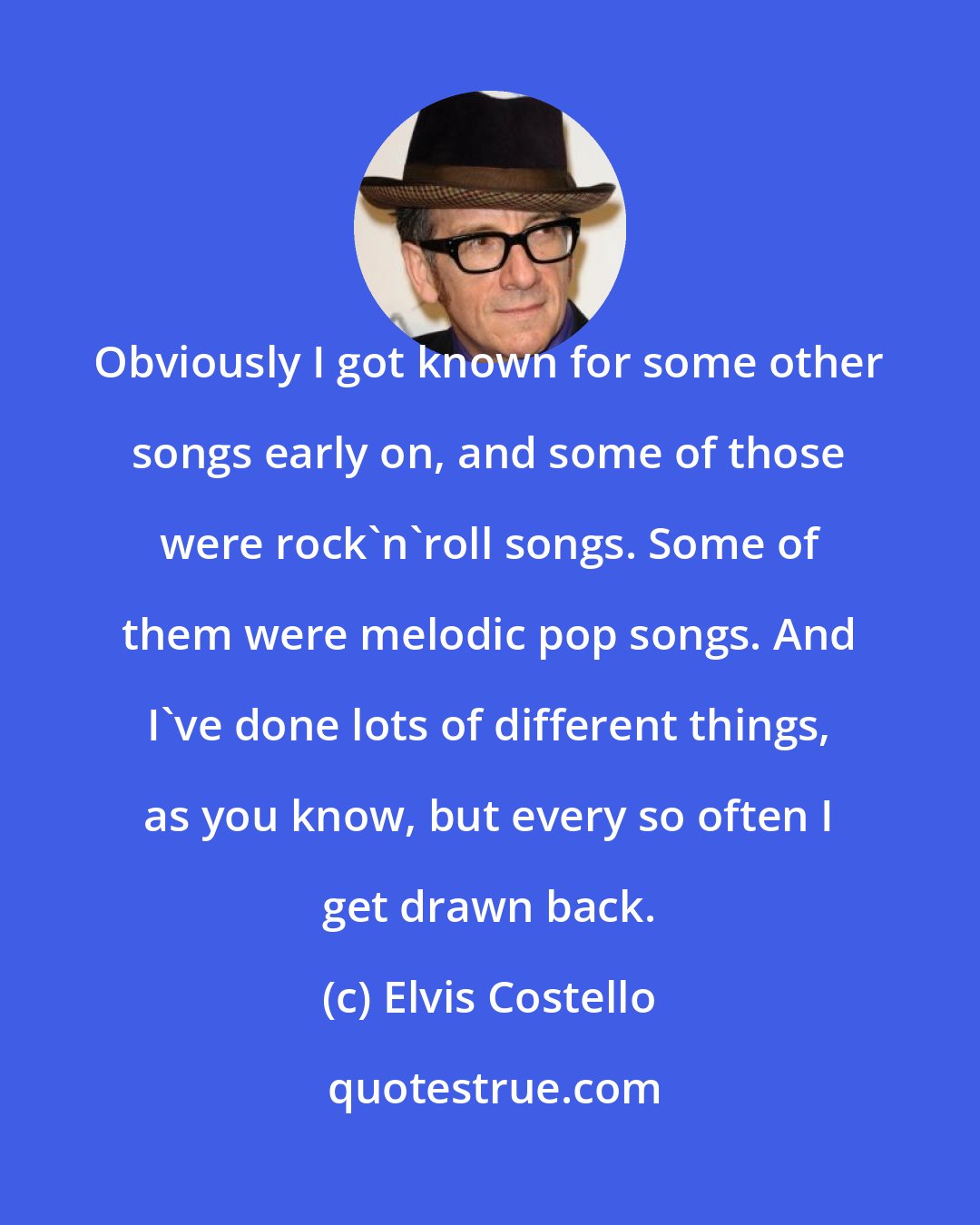 Elvis Costello: Obviously I got known for some other songs early on, and some of those were rock'n'roll songs. Some of them were melodic pop songs. And I've done lots of different things, as you know, but every so often I get drawn back.