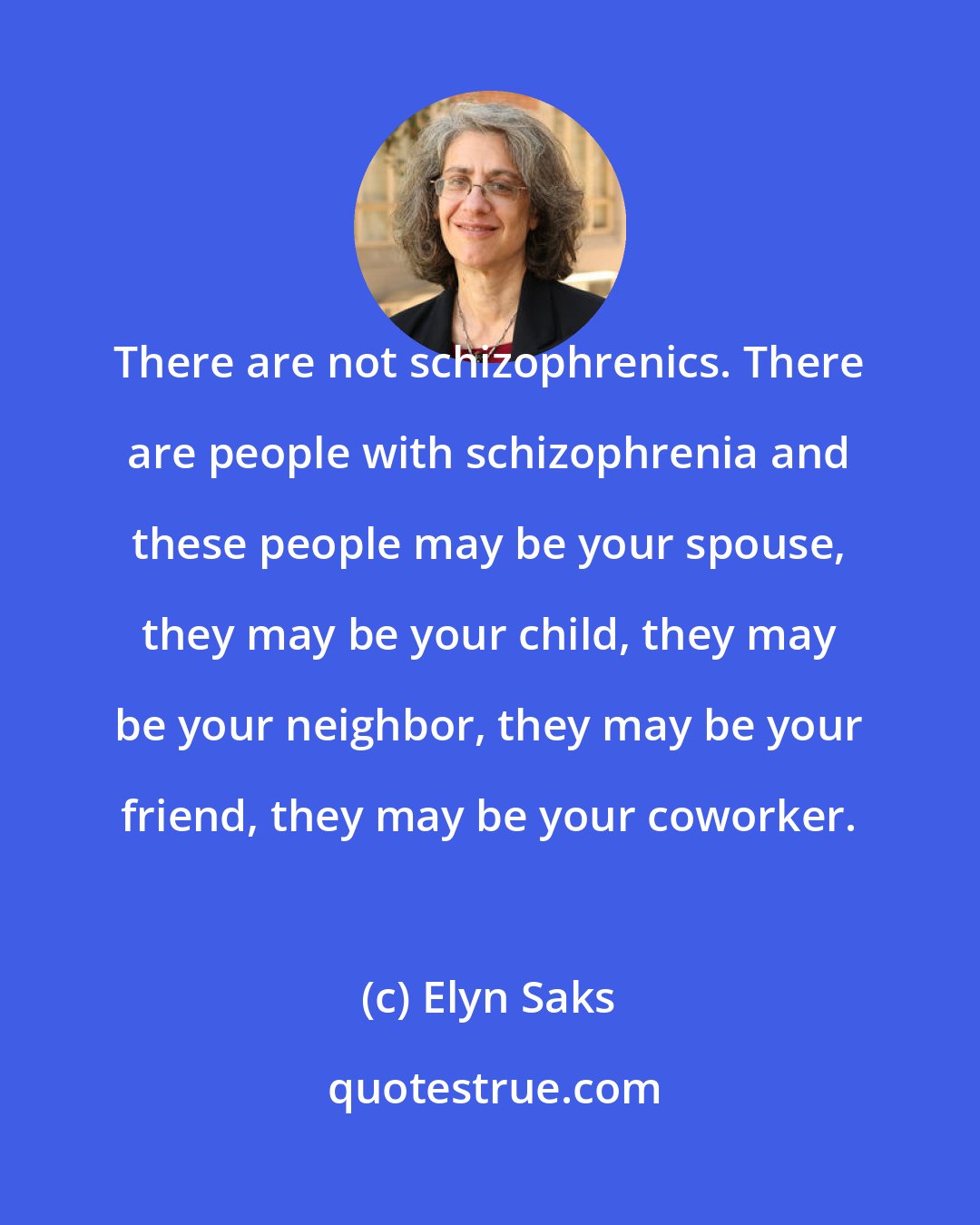 Elyn Saks: There are not schizophrenics. There are people with schizophrenia and these people may be your spouse, they may be your child, they may be your neighbor, they may be your friend, they may be your coworker.