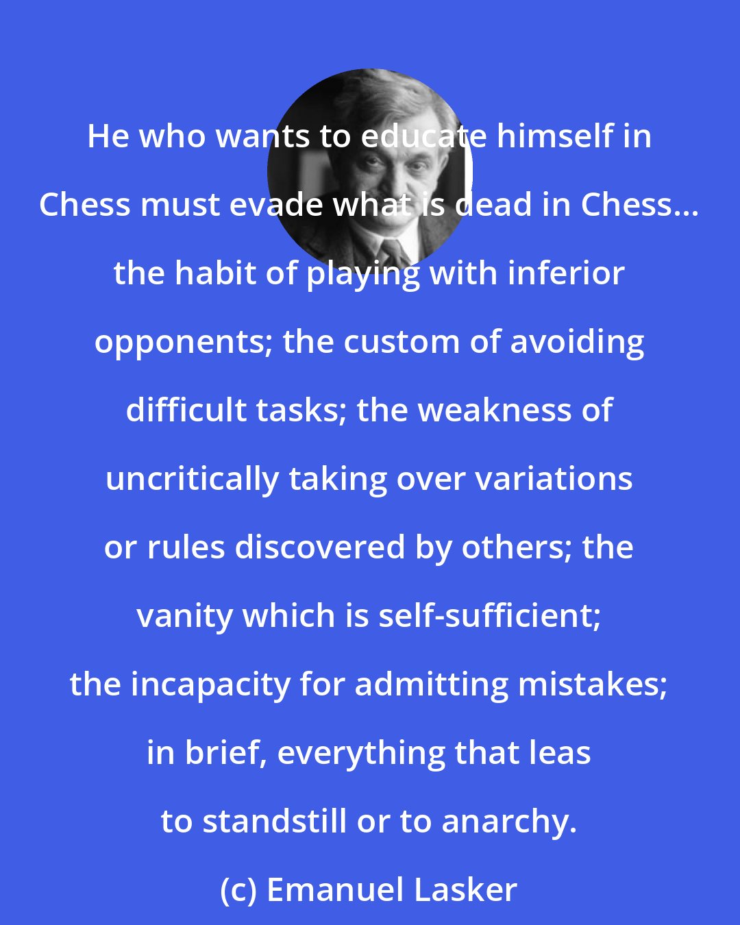 Emanuel Lasker: He who wants to educate himself in Chess must evade what is dead in Chess... the habit of playing with inferior opponents; the custom of avoiding difficult tasks; the weakness of uncritically taking over variations or rules discovered by others; the vanity which is self-sufficient; the incapacity for admitting mistakes; in brief, everything that leas to standstill or to anarchy.