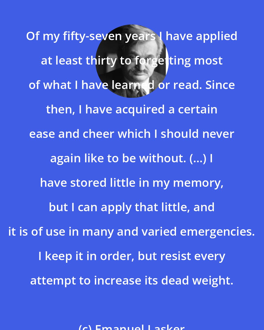 Emanuel Lasker: Of my fifty-seven years I have applied at least thirty to forgetting most of what I have learned or read. Since then, I have acquired a certain ease and cheer which I should never again like to be without. (...) I have stored little in my memory, but I can apply that little, and it is of use in many and varied emergencies. I keep it in order, but resist every attempt to increase its dead weight.
