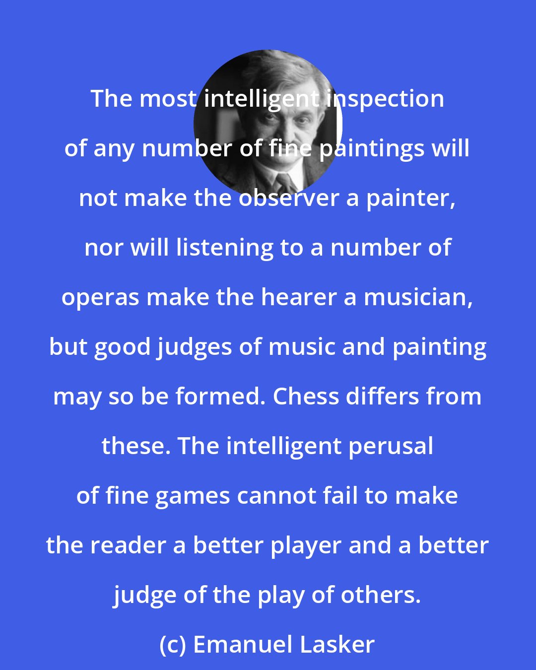 Emanuel Lasker: The most intelligent inspection of any number of fine paintings will not make the observer a painter, nor will listening to a number of operas make the hearer a musician, but good judges of music and painting may so be formed. Chess differs from these. The intelligent perusal of fine games cannot fail to make the reader a better player and a better judge of the play of others.