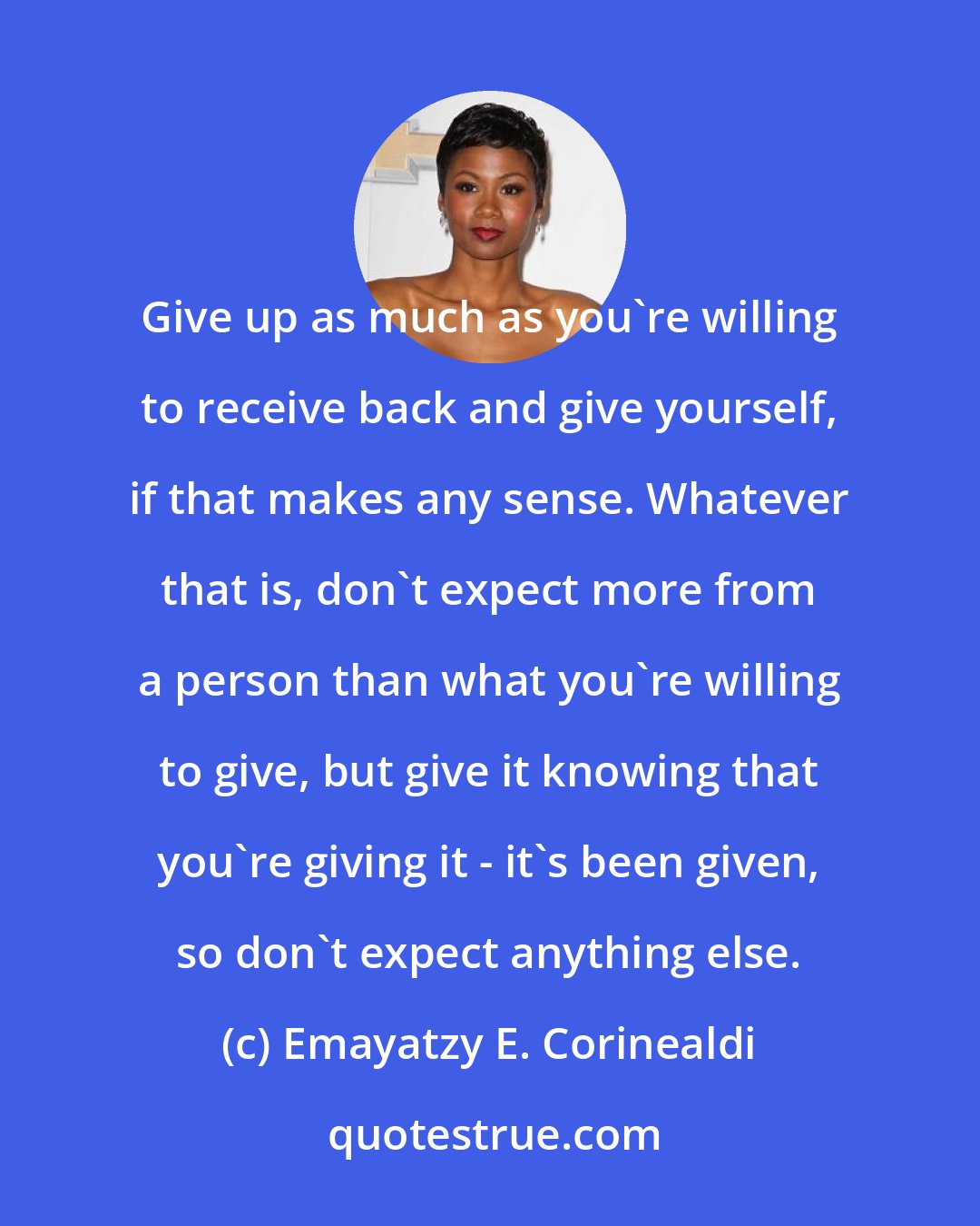 Emayatzy E. Corinealdi: Give up as much as you're willing to receive back and give yourself, if that makes any sense. Whatever that is, don't expect more from a person than what you're willing to give, but give it knowing that you're giving it - it's been given, so don't expect anything else.