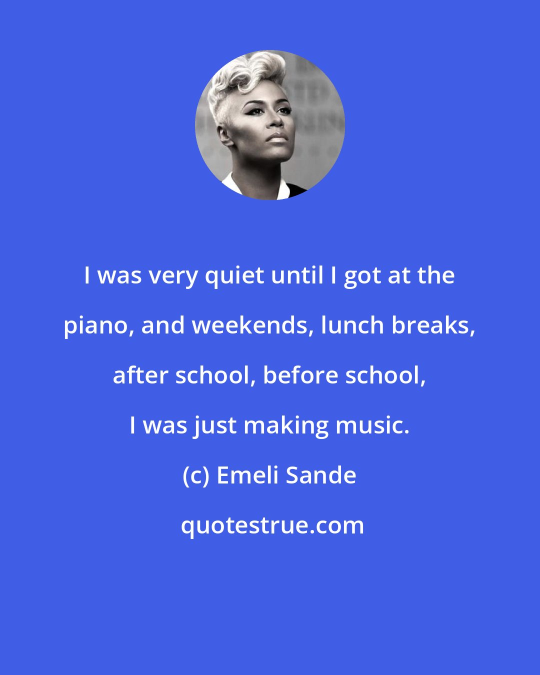Emeli Sande: I was very quiet until I got at the piano, and weekends, lunch breaks, after school, before school, I was just making music.