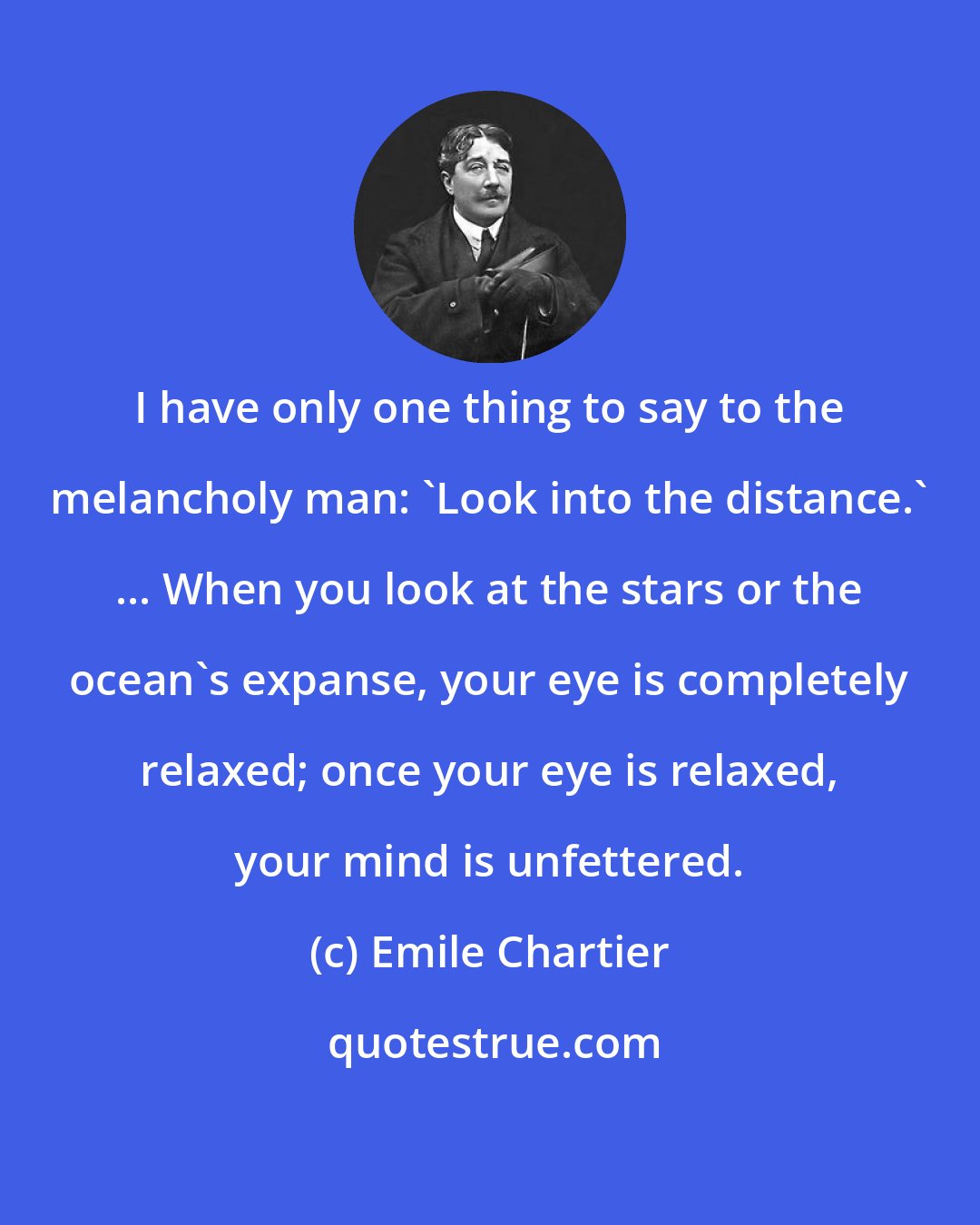 Emile Chartier: I have only one thing to say to the melancholy man: 'Look into the distance.' ... When you look at the stars or the ocean's expanse, your eye is completely relaxed; once your eye is relaxed, your mind is unfettered.