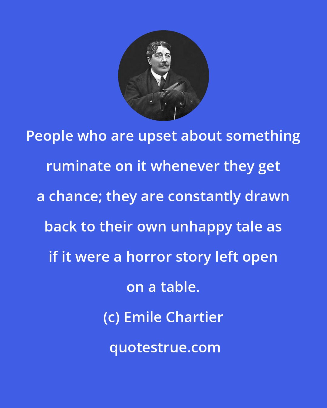 Emile Chartier: People who are upset about something ruminate on it whenever they get a chance; they are constantly drawn back to their own unhappy tale as if it were a horror story left open on a table.