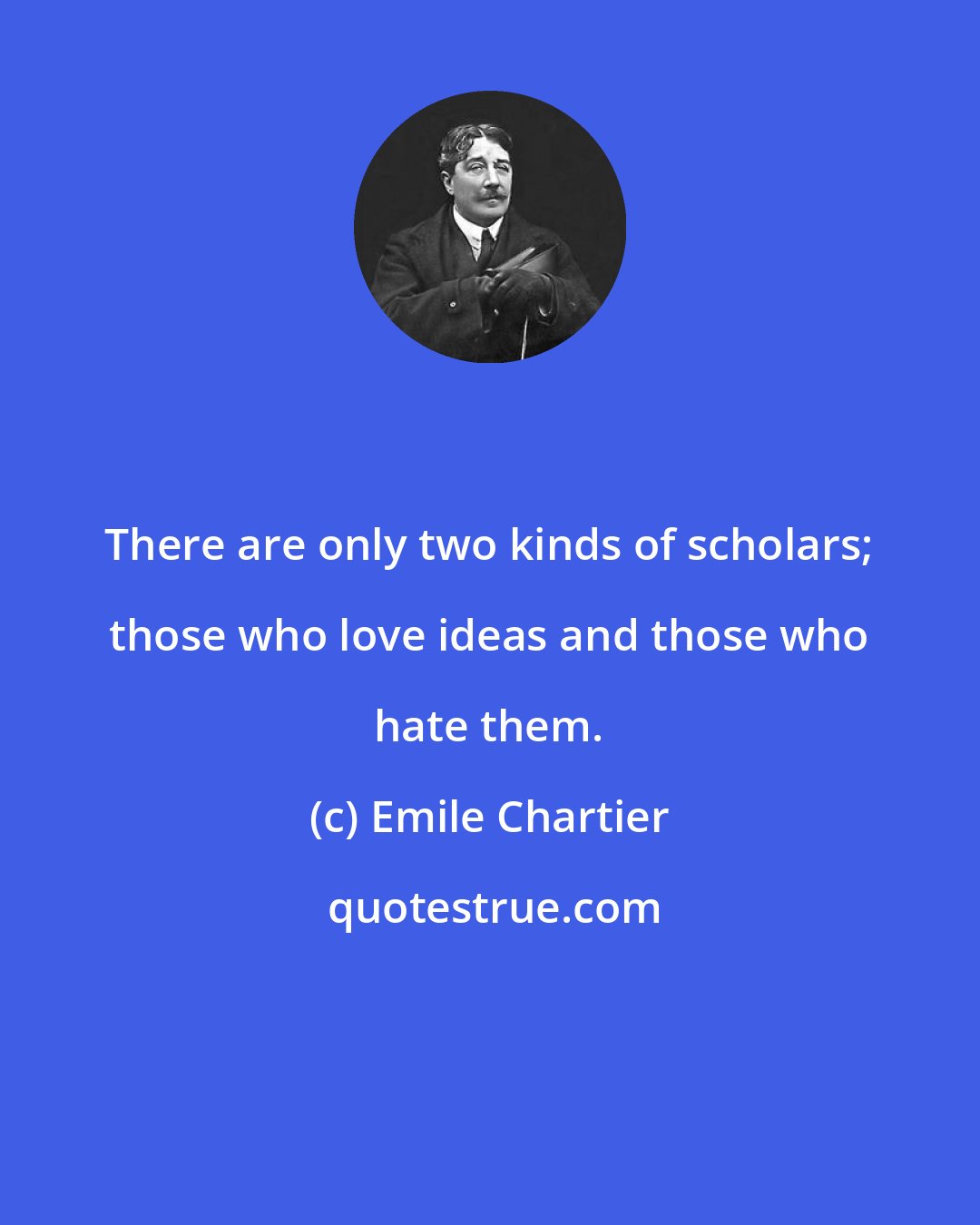 Emile Chartier: There are only two kinds of scholars; those who love ideas and those who hate them.