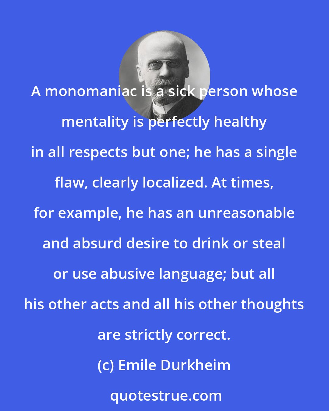 Emile Durkheim: A monomaniac is a sick person whose mentality is perfectly healthy in all respects but one; he has a single flaw, clearly localized. At times, for example, he has an unreasonable and absurd desire to drink or steal or use abusive language; but all his other acts and all his other thoughts are strictly correct.