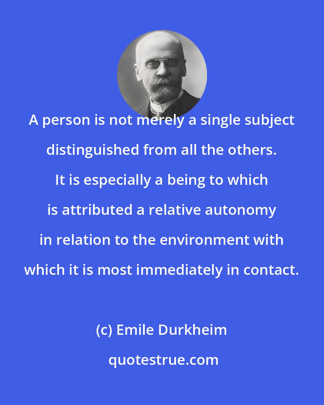 Emile Durkheim: A person is not merely a single subject distinguished from all the others. It is especially a being to which is attributed a relative autonomy in relation to the environment with which it is most immediately in contact.