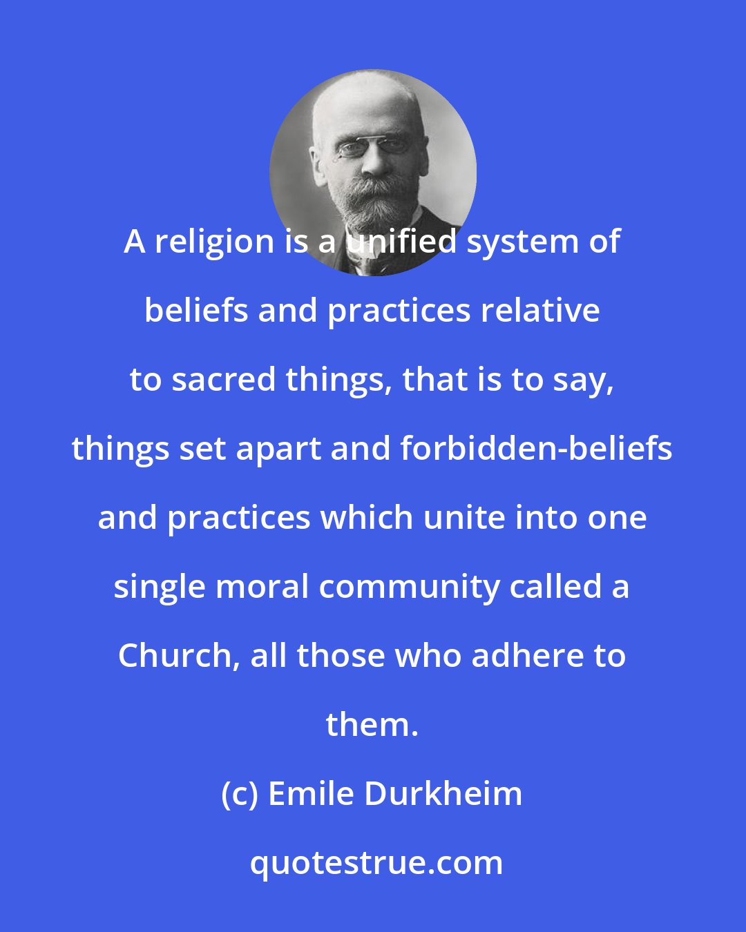 Emile Durkheim: A religion is a unified system of beliefs and practices relative to sacred things, that is to say, things set apart and forbidden-beliefs and practices which unite into one single moral community called a Church, all those who adhere to them.