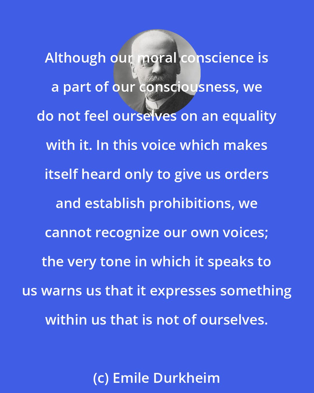 Emile Durkheim: Although our moral conscience is a part of our consciousness, we do not feel ourselves on an equality with it. In this voice which makes itself heard only to give us orders and establish prohibitions, we cannot recognize our own voices; the very tone in which it speaks to us warns us that it expresses something within us that is not of ourselves.