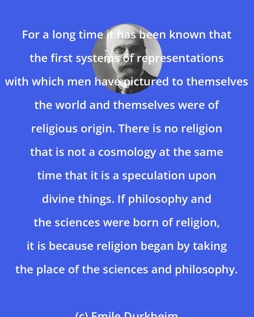 Emile Durkheim: For a long time it has been known that the first systems of representations with which men have pictured to themselves the world and themselves were of religious origin. There is no religion that is not a cosmology at the same time that it is a speculation upon divine things. If philosophy and the sciences were born of religion, it is because religion began by taking the place of the sciences and philosophy.