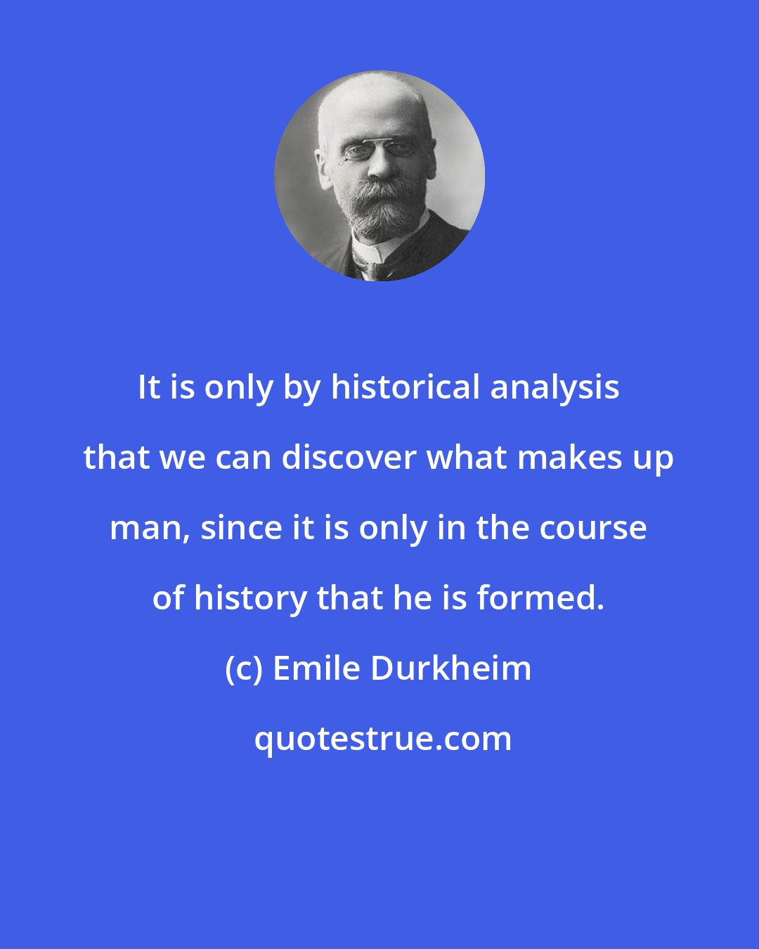 Emile Durkheim: It is only by historical analysis that we can discover what makes up man, since it is only in the course of history that he is formed.