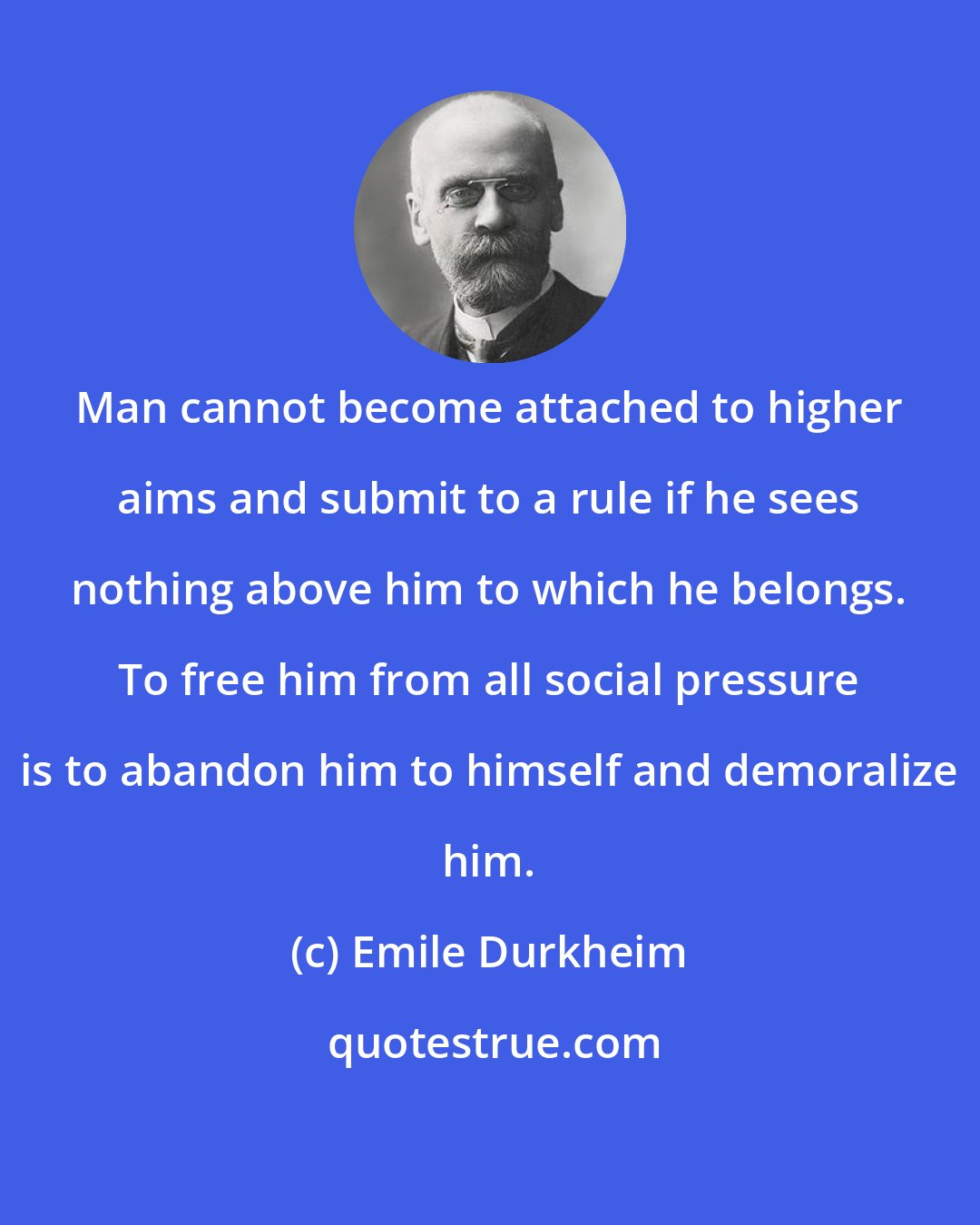 Emile Durkheim: Man cannot become attached to higher aims and submit to a rule if he sees nothing above him to which he belongs. To free him from all social pressure is to abandon him to himself and demoralize him.