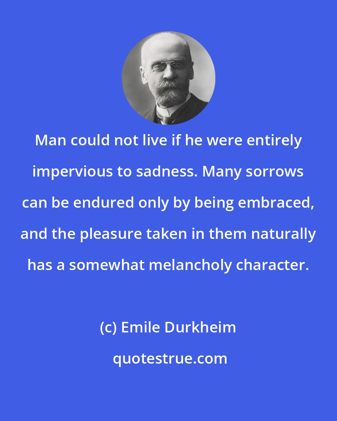 Emile Durkheim: Man could not live if he were entirely impervious to sadness. Many sorrows can be endured only by being embraced, and the pleasure taken in them naturally has a somewhat melancholy character.