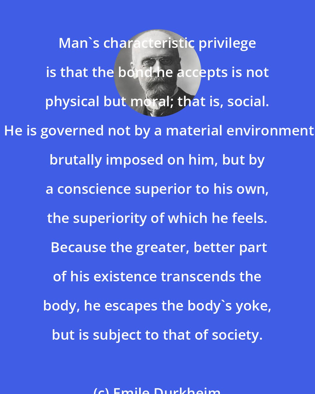 Emile Durkheim: Man's characteristic privilege is that the bond he accepts is not physical but moral; that is, social.  He is governed not by a material environment brutally imposed on him, but by a conscience superior to his own, the superiority of which he feels.  Because the greater, better part of his existence transcends the body, he escapes the body's yoke, but is subject to that of society.