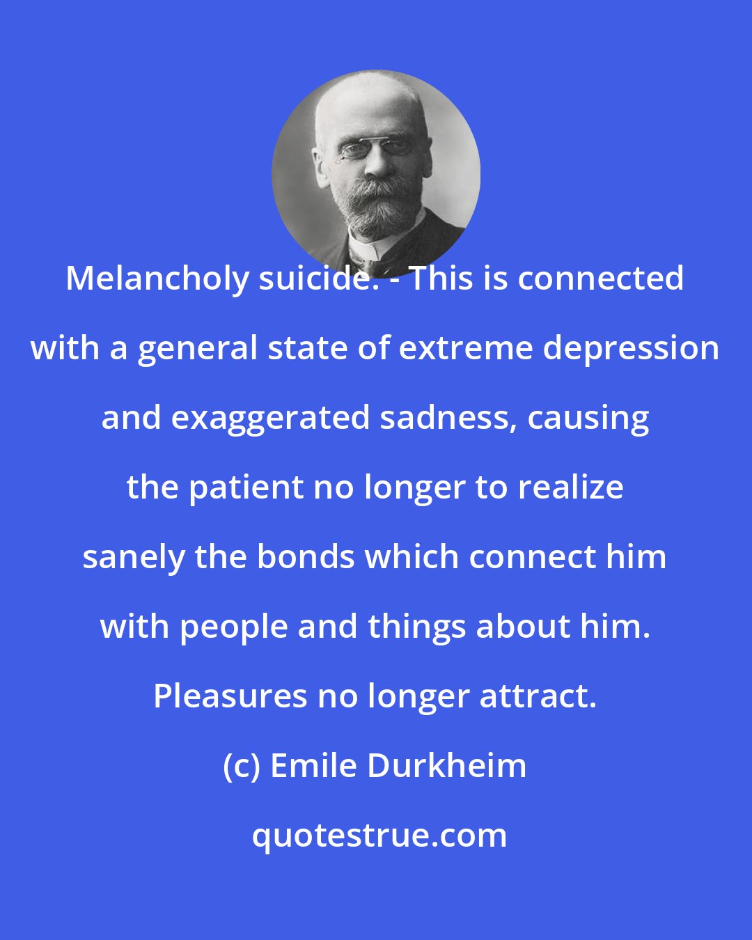 Emile Durkheim: Melancholy suicide. - This is connected with a general state of extreme depression and exaggerated sadness, causing the patient no longer to realize sanely the bonds which connect him with people and things about him. Pleasures no longer attract.