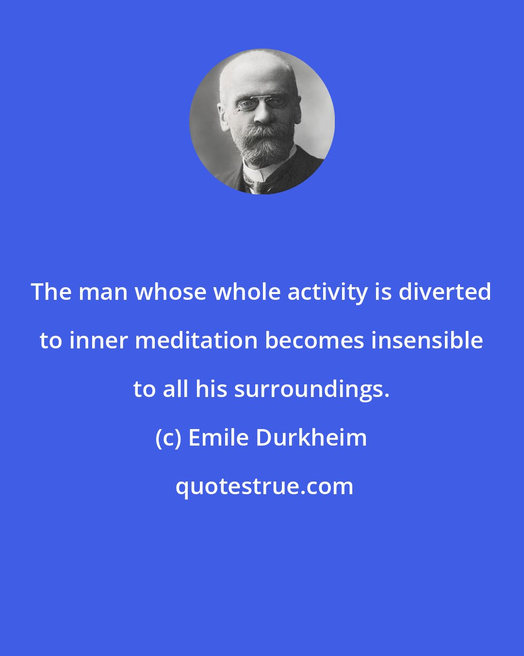 Emile Durkheim: The man whose whole activity is diverted to inner meditation becomes insensible to all his surroundings.