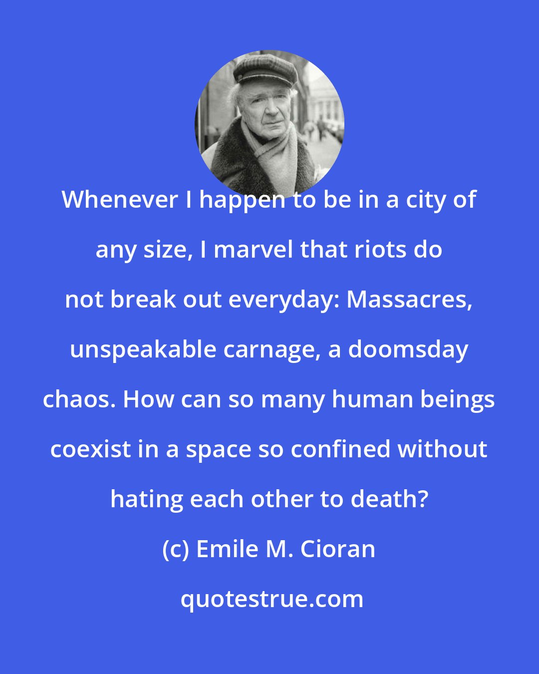 Emile M. Cioran: Whenever I happen to be in a city of any size, I marvel that riots do not break out everyday: Massacres, unspeakable carnage, a doomsday chaos. How can so many human beings coexist in a space so confined without hating each other to death?