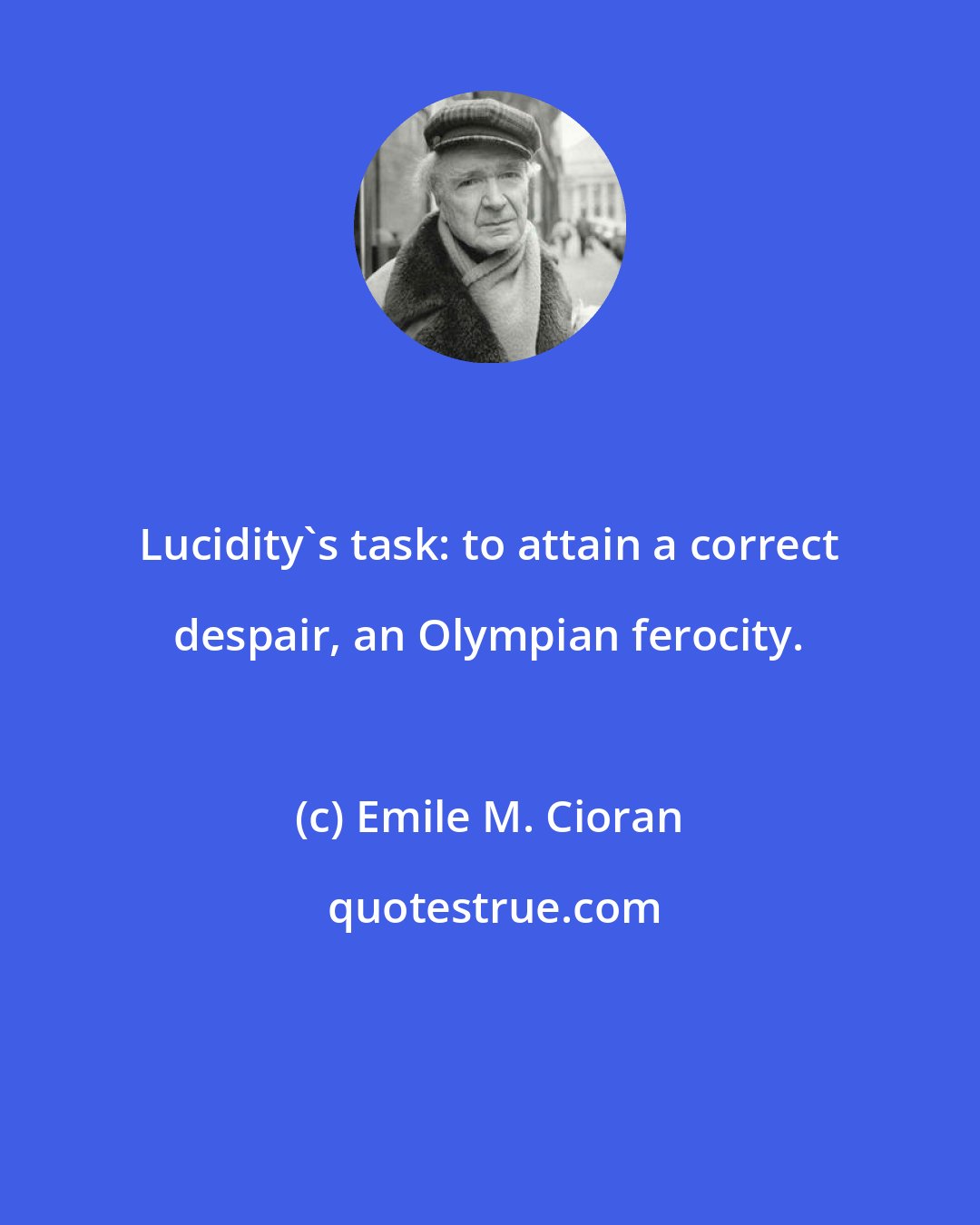Emile M. Cioran: Lucidity's task: to attain a correct despair, an Olympian ferocity.