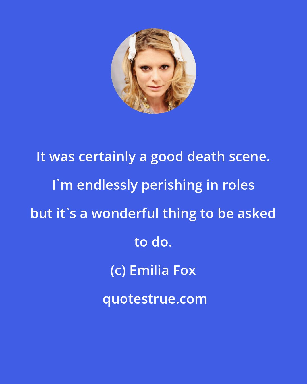 Emilia Fox: It was certainly a good death scene. I'm endlessly perishing in roles but it's a wonderful thing to be asked to do.