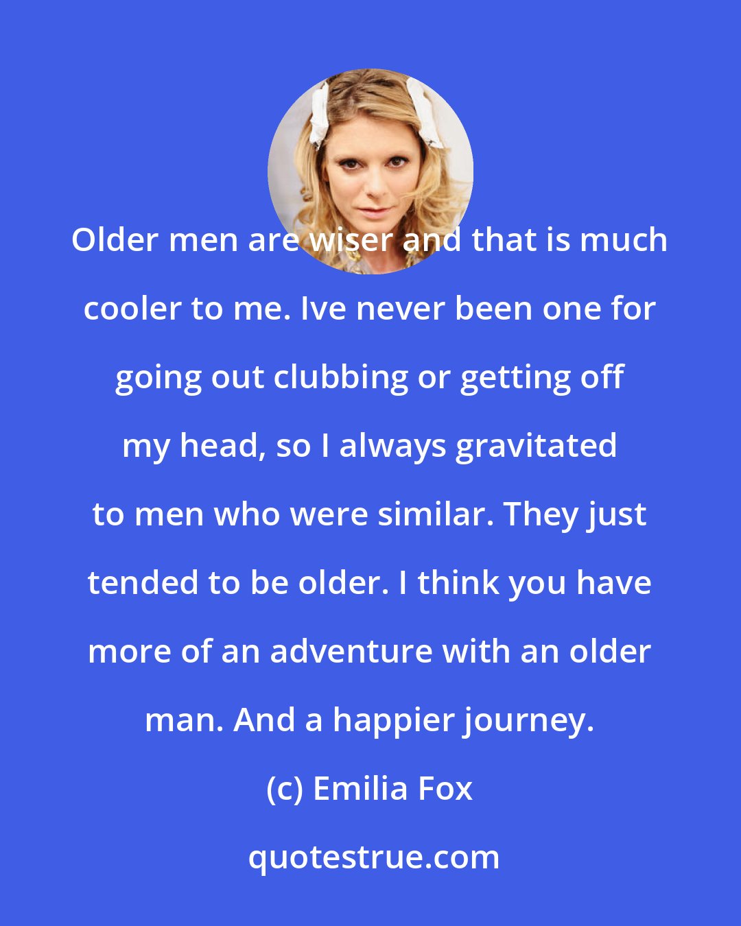 Emilia Fox: Older men are wiser and that is much cooler to me. Ive never been one for going out clubbing or getting off my head, so I always gravitated to men who were similar. They just tended to be older. I think you have more of an adventure with an older man. And a happier journey.