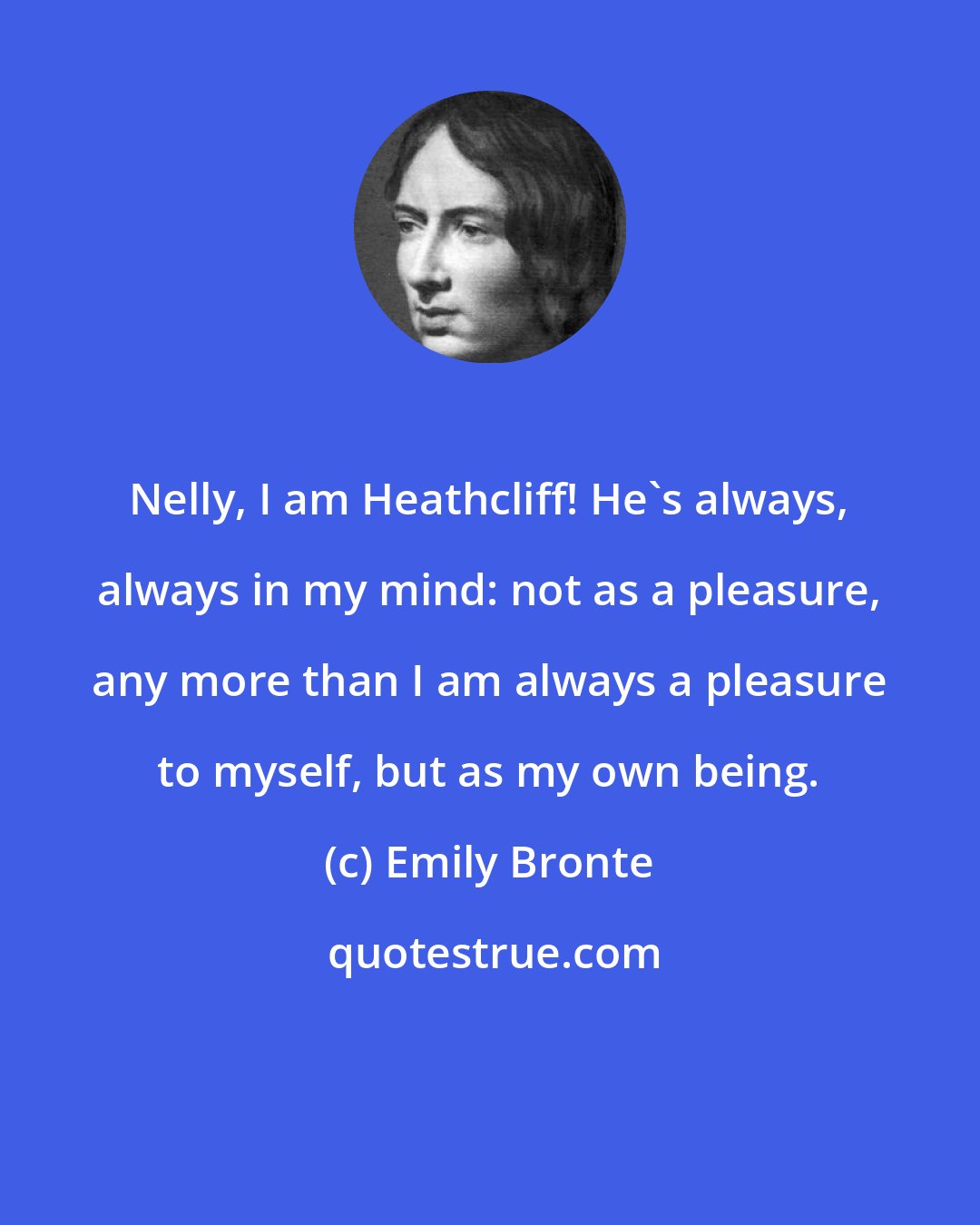 Emily Bronte: Nelly, I am Heathcliff! He's always, always in my mind: not as a pleasure, any more than I am always a pleasure to myself, but as my own being.