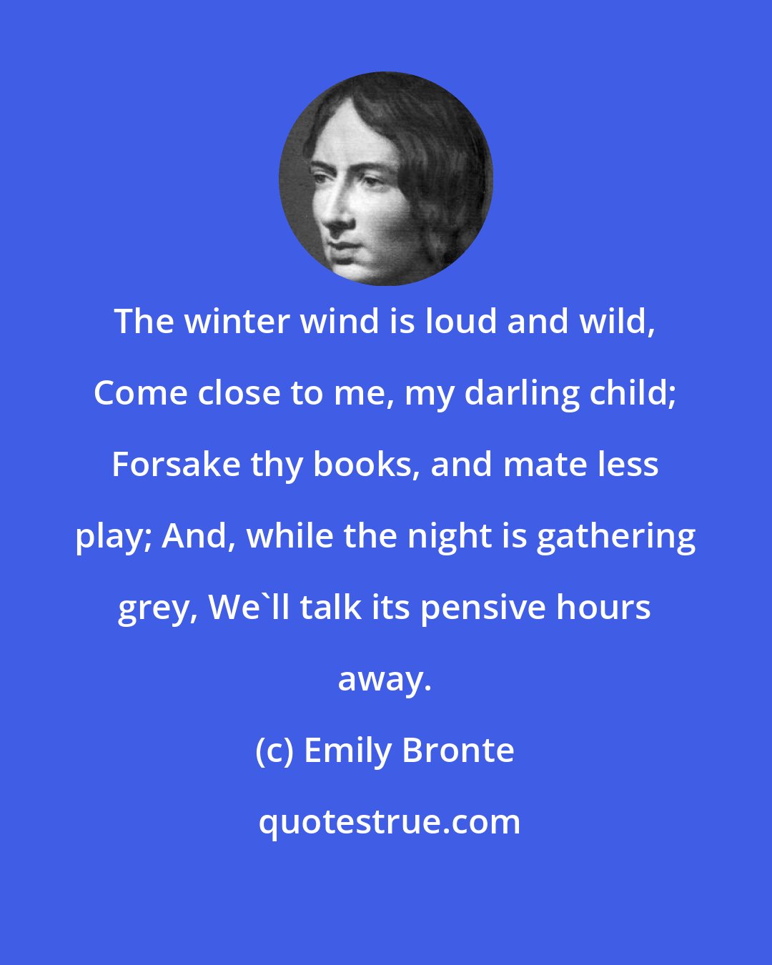 Emily Bronte: The winter wind is loud and wild, Come close to me, my darling child; Forsake thy books, and mate less play; And, while the night is gathering grey, We'll talk its pensive hours away.