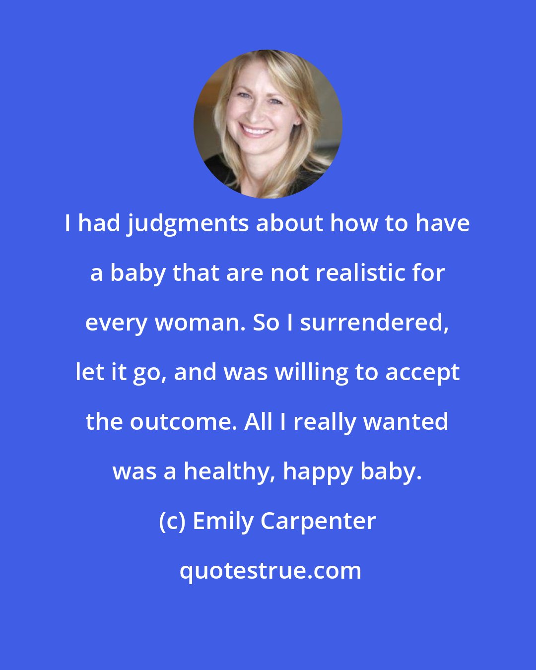 Emily Carpenter: I had judgments about how to have a baby that are not realistic for every woman. So I surrendered, let it go, and was willing to accept the outcome. All I really wanted was a healthy, happy baby.