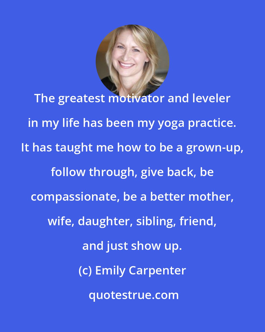 Emily Carpenter: The greatest motivator and leveler in my life has been my yoga practice. It has taught me how to be a grown-up, follow through, give back, be compassionate, be a better mother, wife, daughter, sibling, friend, and just show up.