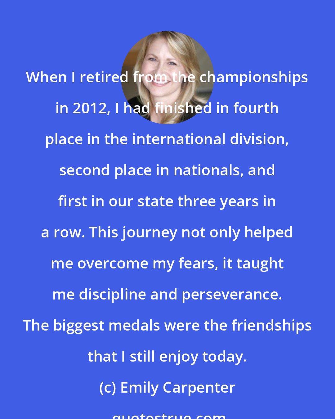 Emily Carpenter: When I retired from the championships in 2012, I had finished in fourth place in the international division, second place in nationals, and first in our state three years in a row. This journey not only helped me overcome my fears, it taught me discipline and perseverance. The biggest medals were the friendships that I still enjoy today.