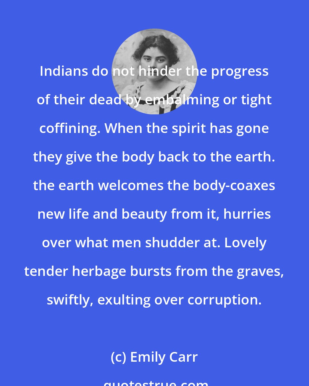 Emily Carr: Indians do not hinder the progress of their dead by embalming or tight coffining. When the spirit has gone they give the body back to the earth. the earth welcomes the body-coaxes new life and beauty from it, hurries over what men shudder at. Lovely tender herbage bursts from the graves, swiftly, exulting over corruption.