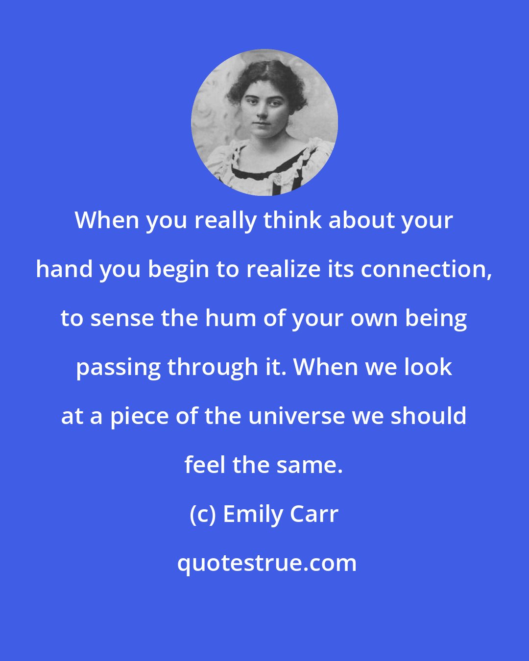 Emily Carr: When you really think about your hand you begin to realize its connection, to sense the hum of your own being passing through it. When we look at a piece of the universe we should feel the same.
