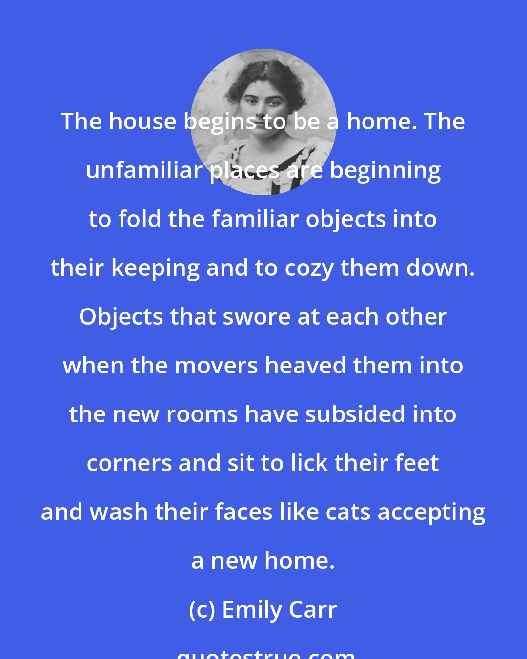 Emily Carr: The house begins to be a home. The unfamiliar places are beginning to fold the familiar objects into their keeping and to cozy them down. Objects that swore at each other when the movers heaved them into the new rooms have subsided into corners and sit to lick their feet and wash their faces like cats accepting a new home.